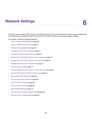 Page 656
Network Settings
The router comes ready for WiFi, Ethernet, and USB connections.You can customize the router’s network settings.We
recommend that you install the router and connect it to the Internet before you change its network settings.
This chapter includes the following sections:
•View or Change WAN Settings on page 66
•Set Up a Default DMZ Server on page 67
•Ethernet Port Aggregation on page 68
•Change the LAN TCP/IP Settings on page 71
•Change the Router’s Device Name on page 73
•Specify the IP...