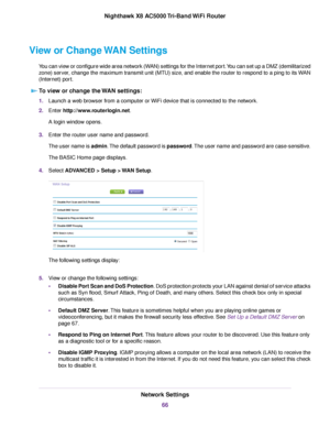 Page 66View or Change WAN Settings
You can view or configure wide area network (WAN) settings for the Internet port.You can set up a DMZ (demilitarized
zone) server, change the maximum transmit unit (MTU) size, and enable the router to respond to a ping to its WAN
(Internet) port.
To view or change the WAN settings:
1.Launch a web browser from a computer or WiFi device that is connected to the network.
2.Enter http://www.routerlogin.net.
A login window opens.
3.Enter the router user name and password.
The user...