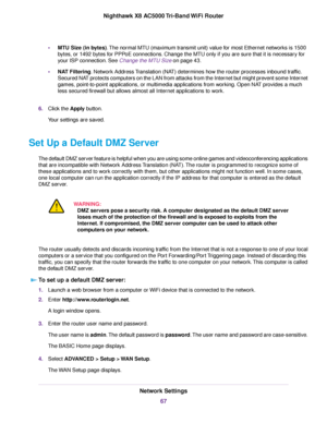 Page 67•MTU Size (in bytes).The normal MTU (maximum transmit unit) value for most Ethernet networks is 1500
bytes, or 1492 bytes for PPPoE connections. Change the MTU only if you are sure that it is necessary for
your ISP connection. See Change the MTU Size on page 43.
•NAT Filtering. Network Address Translation (NAT) determines how the router processes inbound traffic.
Secured NAT protects computers on the LAN from attacks from the Internet but might prevent some Internet
games, point-to-point applications, or...