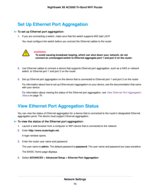 Page 70Set Up Ethernet Port Aggregation
To set up Ethernet port aggregation:
1.If you are connecting a switch, make sure that the switch supports 802.3ad LACP.
You must configure the switch before you connect the Ethernet cables to the router.
WARNING:
To avoid causing broadcast looping, which can shut down your network, do not
connect an unmanaged switch to Ethernet aggregate port 1 and port 2 on the router.
2.Use Ethernet cables to connect a device that supports Ethernet port aggregation, such as a NAS or...