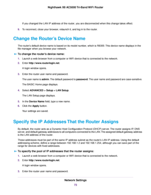 Page 73If you changed the LAN IP address of the router, you are disconnected when this change takes effect.
9.To reconnect, close your browser, relaunch it, and log in to the router.
Change the Router’s Device Name
The router’s default device name is based on its model number, which is R8300.This device name displays in the
file manager when you browse your network.
To change the router’s device name:
1.Launch a web browser from a computer or WiFi device that is connected to the network.
2.Enter...