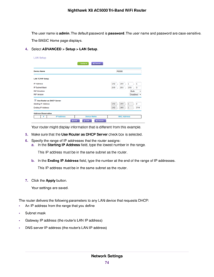 Page 74The user name is admin.The default password is password.The user name and password are case-sensitive.
The BASIC Home page displays.
4.Select ADVANCED > Setup > LAN Setup.
Your router might display information that is different from this example.
5.Make sure that the Use Router as DHCP Server check box is selected.
6.Specify the range of IP addresses that the router assigns:
a.In the Starting IP Address field, type the lowest number in the range.
This IP address must be in the same subnet as the router....