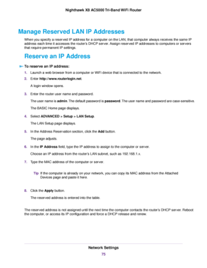 Page 75Manage Reserved LAN IP Addresses
When you specify a reserved IP address for a computer on the LAN, that computer always receives the same IP
address each time it accesses the router’s DHCP server. Assign reserved IP addresses to computers or servers
that require permanent IP settings.
Reserve an IP Address
To reserve an IP address:
1.Launch a web browser from a computer or WiFi device that is connected to the network.
2.Enter http://www.routerlogin.net.
A login window opens.
3.Enter the router user name...