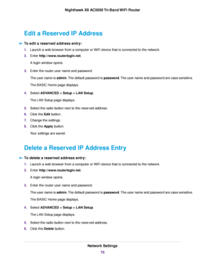 Page 76Edit a Reserved IP Address
To edit a reserved address entry:
1.Launch a web browser from a computer or WiFi device that is connected to the network.
2.Enter http://www.routerlogin.net.
A login window opens.
3.Enter the router user name and password.
The user name is admin.The default password is password.The user name and password are case-sensitive.
The BASIC Home page displays.
4.Select ADVANCED > Setup > LAN Setup.
The LAN Setup page displays.
5.Select the radio button next to the reserved address....