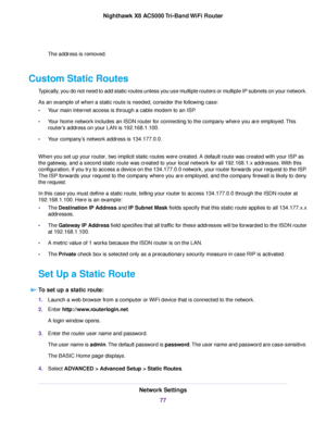 Page 77The address is removed.
Custom Static Routes
Typically, you do not need to add static routes unless you use multiple routers or multiple IP subnets on your network.
As an example of when a static route is needed, consider the following case:
•Your main Internet access is through a cable modem to an ISP.
•Your home network includes an ISDN router for connecting to the company where you are employed.This
router’s address on your LAN is 192.168.1.100.
•Your company’s network address is 134.177.0.0.
When you...