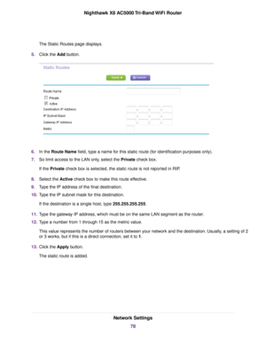 Page 78The Static Routes page displays.
5.Click the Add button.
6.In the Route Name field, type a name for this static route (for identification purposes only).
7.So limit access to the LAN only, select the Private check box.
If the Private check box is selected, the static route is not reported in RIP.
8.Select the Active check box to make this route effective.
9.Type the IP address of the final destination.
10.Type the IP subnet mask for this destination.
If the destination is a single host, type...