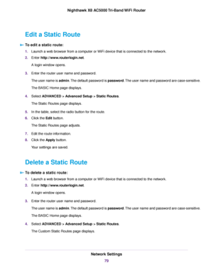 Page 79Edit a Static Route
To edit a static route:
1.Launch a web browser from a computer or WiFi device that is connected to the network.
2.Enter http://www.routerlogin.net.
A login window opens.
3.Enter the router user name and password.
The user name is admin.The default password is password.The user name and password are case-sensitive.
The BASIC Home page displays.
4.Select ADVANCED > Advanced Setup > Static Routes.
The Static Routes page displays.
5.In the table, select the radio button for the route....