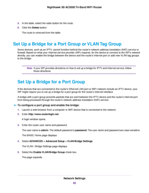 Page 805.In the table, select the radio button for the route.
6.Click the Delete button.
The route is removed from the table.
Set Up a Bridge for a Port Group or VLAN Tag Group
Some devices, such as an IPTV, cannot function behind the router’s network address translation (NAT) service or
firewall. Based on what your Internet service provider (ISP) requires, for the device to connect to the ISP’s network
directly, you can enable the bridge between the device and the router’s Internet port or add new VLAN tag...