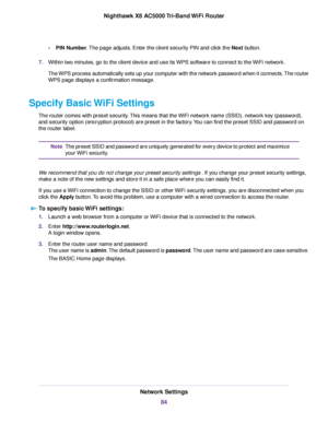 Page 84•PIN Number.The page adjusts. Enter the client security PIN and click the Next button.
7.Within two minutes, go to the client device and use its WPS software to connect to the WiFi network.
The WPS process automatically sets up your computer with the network password when it connects.The router
WPS page displays a confirmation message.
Specify Basic WiFi Settings
The router comes with preset security.This means that the WiFi network name (SSID), network key (password),
and security option (encryption...