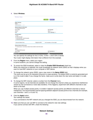 Page 854.Select Wireless.
You can specify the settings for the 2.4 GHz, 5 GHz-1, and 5 GHz-2 bands.
Your router might display information that is different from this example.
5.From the Region menu, select your region.
In some locations, you cannot change this setting.
6.To control the SSID broadcast, select or clear the Enable SSID Broadcast check box.
When this check box is selected, the router broadcasts its network name (SSID) so that it displays when you
scan for local WiFi networks on your computer or...