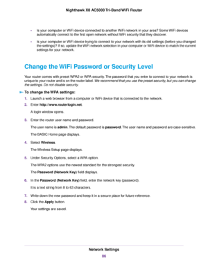 Page 86•Is your computer or WiFi device connected to another WiFi network in your area? Some WiFi devices
automatically connect to the first open network without WiFi security that they discover.
•Is your computer or WiFi device trying to connect to your network with its old settings (before you changed
the settings)? If so, update the WiFi network selection in your computer or WiFi device to match the current
settings for your network.
Change the WiFi Password or Security Level
Your router comes with preset...