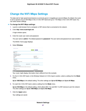 Page 87Change the WiFi Mbps Settings
The data rate for high-speed transmissions is commonly given in megabits per second (Mbps). By default, the router
is set to operate at up to 600 Mbps in the 2.4 GHz WiFi band and up to 1733 Mbps in the 5 GHz WiFi band.You
can select slower settings.
To change the WiFi Mbps settings:
1.Launch a web browser from a computer or WiFi device that is connected to the network.
2.Enter http://www.routerlogin.net.
A login window opens.
3.Enter the router user name and password.
The...