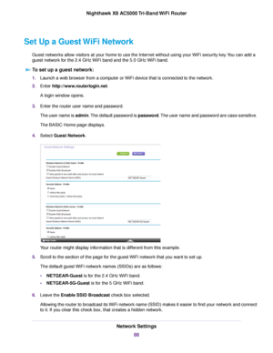 Page 88Set Up a Guest WiFi Network
Guest networks allow visitors at your home to use the Internet without using your WiFi security key.You can add a
guest network for the 2.4 GHz WiFi band and the 5.0 GHz WiFi band.
To set up a guest network:
1.Launch a web browser from a computer or WiFi device that is connected to the network.
2.Enter http://www.routerlogin.net.
A login window opens.
3.Enter the router user name and password.
The user name is admin.The default password is password.The user name and password...