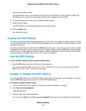 Page 897.Give the guest network a name.
The guest network name is case-sensitive and can be up to 32 characters.You then manually configure the
WiFi devices in your network to use the guest network name in addition to the main SSID.
8.For the WiFi channel and mode, leave the default settings selected.
9.Select a security option.
The WPA2 options use the newest standard for the strongest security.
10.Click the Apply button.
Your settings are saved.
Control the WiFi Radios
The router’s internal WiFi radios...