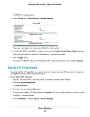 Page 90The BASIC Home page displays.
4.Select ADVANCED > Advanced Setup > Wireless Settings.
Your router might display information that is different from this example.
5.In the 2.4 GHz, 5 GHz-1, and 5 GHz-2 sections, select or clear the Enable Wireless Router Radio check boxes.
Clearing these check boxes turns off the WiFi feature of the router for each band.
6.Click the Apply button.
If you turned off the WiFi radios, the WiFi LEDs turn off. If you turned on the WiFi radios, the WiFi LEDs light.
Set Up a WiFi...