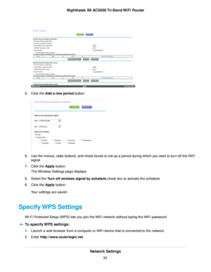 Page 915.Click the Add a new period button.
6.Use the menus, radio buttons, and check boxes to set up a period during which you want to turn off the WiFi
signal.
7.Click the Apply button.
The Wireless Settings page displays.
8.Select the Turn off wireless signal by schedule check box to activate the schedule.
9.Click the Apply button.
Your settings are saved.
Specify WPS Settings
Wi-Fi Protected Setup (WPS) lets you join the WiFi network without typing the WiFi password.
To specify WPS settings:
1.Launch a web...