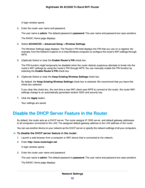 Page 92A login window opens.
3.Enter the router user name and password.
The user name is admin.The default password is password.The user name and password are case-sensitive.
The BASIC Home page displays.
4.Select ADVANCED > Advanced Setup > Wireless Settings.
The Wireless Settings page displays.The Router’s PIN field displays the PIN that you use on a registrar (for
example, from the Network Explorer on a Vista Windows computer) to configure the router’s WiFi settings through
WPS.
5.(Optional) Select or clear...