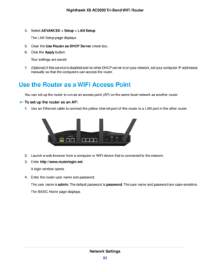 Page 934.Select ADVANCED > Setup > LAN Setup.
The LAN Setup page displays.
5.Clear the Use Router as DHCP Server check box.
6.Click the Apply button.
Your settings are saved.
7.(Optional) If this service is disabled and no other DHCP server is on your network, set your computer IP addresses
manually so that the computers can access the router.
Use the Router as a WiFi Access Point
You can set up the router to run as an access point (AP) on the same local network as another router.
To set up the router as an...