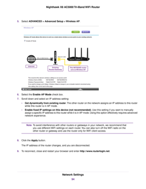 Page 945.Select ADVANCED > Advanced Setup > Wireless AP.
6.Select the Enable AP Mode check box.
7.Scroll down and select an IP address setting:
•Get dynamically from existing router.The other router on the network assigns an IP address to this router
while this router is in AP mode.
•Enable fixed IP settings on this device (not recommended). Use this setting if you want to manually
assign a specific IP address to this router while it is in AP mode. Using this option effectively requires advanced
network...