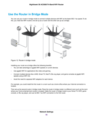 Page 95Use the Router in Bridge Mode
You can use your router in bridge mode to connect multiple devices with WiFi at the faster 802.11ac speed.To do
this, you need two WiFi routers: one set up as a router and the other set up as a bridge.
Figure 12. Router in bridge mode
Installing your router as a bridge offers the following benefits:
•You can take advantage of gigabit WiFi speeds on current devices.
•Use gigabit WiFi for applications like video and gaming.
•Connect multiple devices like a NAS, Smart TV,...