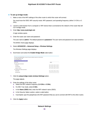 Page 96To set up bridge mode:
1.Make a note of the WiFi settings of the other router to which this router will connect.
You must know the SSID, WiFi security mode, WiFi password, and operating frequency (either 2.4 GHz or 5
GHz).
2.Launch a web browser from a computer or WiFi device that is connected to the network of the router that will
run in bridge mode.
3.Enter http://www.routerlogin.net.
A login window opens.
4.Enter the router user name and password.
The user name is admin.The default password is...