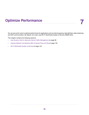 Page 987
Optimize Performance
You can set up the router to optimize performance for applications such as Internet gaming, high definition video streaming,
and VoIP communication. By default, the router uses Wi-Fi Multimedia Quality of Service (WMM QoS).
This chapter contains the following sections:
•Use Dynamic QoS to Optimize Internet Traffic Management on page 99
•Improve Network Connections With Universal Plug and Play on page 102
•Wi-Fi Multimedia Quality of Service on page 103
98 