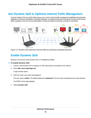 Page 99Use Dynamic QoS to Optimize Internet Traffic Management
Dynamic Quality of Service (QoS) helps improve your router’s Internet traffic management capabilities through better
application and device identification, bandwidth allocation, and traffic prioritization techniques. Dynamic QoS resolves
traffic congestion when the Internet bandwidth is limited and different demands compete for bandwidth.
Figure 13. Dynamic QoS optimizes Internet traffic by prioritizing competing demands
Enable Dynamic QoS
Because...