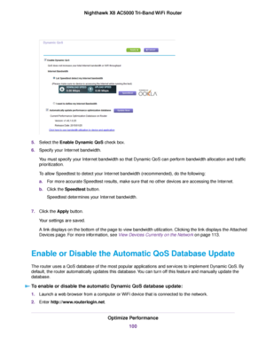 Page 1005.Select the Enable Dynamic QoS check box.
6.Specify your Internet bandwidth.
You must specify your Internet bandwidth so that Dynamic QoS can perform bandwidth allocation and traffic
prioritization.
To allow Speedtest to detect your Internet bandwidth (recommended), do the following:
a.For more accurate Speedtest results, make sure that no other devices are accessing the Internet.
b.Click the Speedtest button.
Speedtest determines your Internet bandwidth.
7.Click the Apply button.
Your settings are...