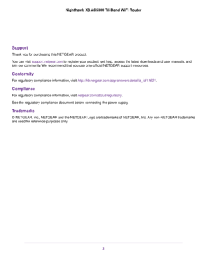 Page 2Support
Thank you for purchasing this NETGEAR product.
You can visit support.netgear.com to register your product, get help, access the latest downloads and user manuals, and
join our community.We recommend that you use only official NETGEAR support resources.
Conformity
For regulatory compliance information, visit http://kb.netgear.com/app/answers/detail/a_id/11621.
Compliance
For regulatory compliance information, visit netgear.com/about/regulatory.
See the regulatory compliance document before...