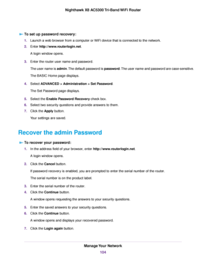 Page 104To set up password recovery:
1.Launch a web browser from a computer or WiFi device that is connected to the network.
2.Enter http://www.routerlogin.net.
A login window opens.
3.Enter the router user name and password.
The user name is admin.The default password is password.The user name and password are case-sensitive.
The BASIC Home page displays.
4.Select ADVANCED > Administration > Set Password.
The Set Password page displays.
5.Select the Enable Password Recovery check box.
6.Select two security...