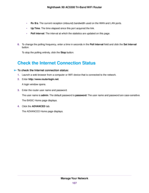 Page 107•Rx B/s.The current reception (inbound) bandwidth used on the WAN and LAN ports.
•Up Time.The time elapsed since this port acquired the link.
•Poll Interval.The interval at which the statistics are updated on this page.
6.To change the polling frequency, enter a time in seconds in the Poll Interval field and click the Set Interval
button.
To stop the polling entirely, click the Stop button.
Check the Internet Connection Status
To check the Internet connection status:
1.Launch a web browser from a...
