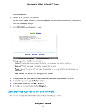 Page 109A login window opens.
3.Enter the router user name and password.
The user name is admin.The default password is password.The user name and password are case-sensitive.
The BASIC Home page displays.
4.Select ADVANCED > Administration > Logs.
The Logs page shows the following information:
•Action.The action that occurred, such as whether Internet access was blocked or allowed.
•Source IP.The IP address of the initiating device for this log entry.
•Target address.The name or IP address of the website or...