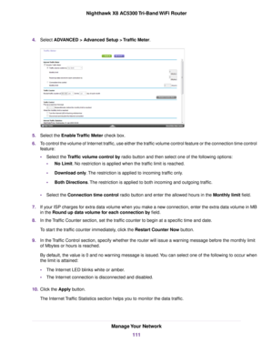 Page 1114.Select ADVANCED > Advanced Setup > Traffic Meter.
5.Select the Enable Traffic Meter check box.
6.To control the volume of Internet traffic, use either the traffic volume control feature or the connection time control
feature:
•Select the Traffic volume control by radio button and then select one of the following options:
•No Limit. No restriction is applied when the traffic limit is reached.
•Download only.The restriction is applied to incoming traffic only.
•Both Directions.The restriction is applied...