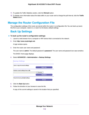 Page 11211.To update the Traffic Statistics section, click the Refresh button.
12.To display more information about the data traffic on your router and to change the poll interval, click the Traffic
Status button.
Manage the Router Configuration File
The configuration settings of the router are stored within the router in a configuration file.You can back up (save)
this file to your computer, restore it, or reset it to the factory default settings.
Back Up Settings
To back up the router’s configuration...