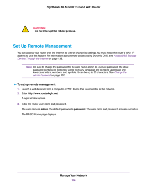 Page 114WARNING:
Do not interrupt the reboot process.
Set Up Remote Management
You can access your router over the Internet to view or change its settings.You must know the router’s WAN IP
address to use this feature. For information about remote access using Dynamic DNS, see Access USB Storage
Devices Through the Internet on page 138.
Be sure to change the password for the user name admin to a secure password.The ideal
password contains no dictionary words from any language and contains uppercase and
lowercase...