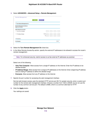 Page 1154.Select ADVANCED > Advanced Setup > Remote Management.
5.Select the Turn Remote Management On check box.
6.In the Allow Remote Access By section, specify the external IP addresses to be allowed to access the router’s
remote management.
For enhanced security, restrict access to as few external IP addresses as practical.Note
Select one of the following:
•Only This Computer. Allow access from a single IP address on the Internet. Enter the IP address to be
allowed access.
•IP Address Range. Allow access...