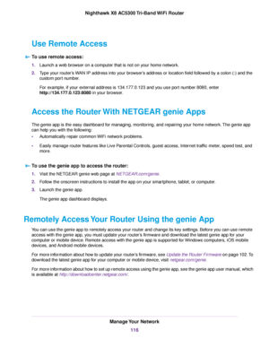 Page 116Use Remote Access
To use remote access:
1.Launch a web browser on a computer that is not on your home network.
2.Type your router’s WAN IP address into your browser’s address or location field followed by a colon (:) and the
custom port number.
For example, if your external address is 134.177.0.123 and you use port number 8080, enter
http://134.177.0.123:8080 in your browser.
Access the RouterWith NETGEAR genie Apps
The genie app is the easy dashboard for managing, monitoring, and repairing your home...