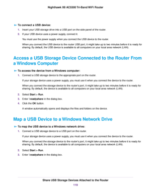 Page 119To connect a USB device:
1.Insert your USB storage drive into a USB port on the side panel of the router.
2.If your USB device uses a power supply, connect it.
You must use the power supply when you connect the USB device to the router.
When you connect the USB device to the router USB port, it might take up to two minutes before it is ready for
sharing. By default, the USB device is available to all computers on your local area network (LAN).
Access a USB Storage Device Connected to the Router From
a...