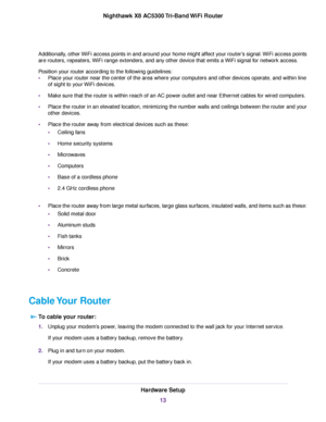 Page 13Additionally, other WiFi access points in and around your home might affect your router’s signal.WiFi access points
are routers, repeaters, WiFi range extenders, and any other device that emits a WiFi signal for network access.
Position your router according to the following guidelines:
•Place your router near the center of the area where your computers and other devices operate, and within line
of sight to your WiFi devices.
•Make sure that the router is within reach of an AC power outlet and near...