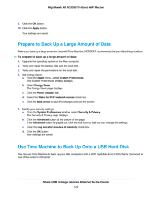 Page 1229.Click the OK button.
10.Click the Apply button.
Your settings are saved.
Prepare to Back Up a Large Amount of Data
Before you back up a large amount of data with Time Machine, NETGEAR recommends that you follow this procedure.
To prepare to back up a large amount of data:
1.Upgrade the operating system of the Mac computer.
2.Verify and repair the backup disk and the local disk.
3.Verify and repair the permissions on the local disk.
4.Set Energy Saver:
a.From the Apple menu, select System Preferences....