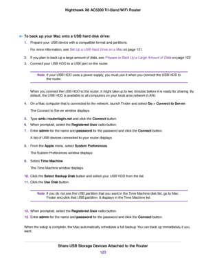 Page 123To back up your Mac onto a USB hard disk drive:
1.Prepare your USB device with a compatible format and partitions.
For more information, see Set Up a USB Hard Drive on a Mac on page 121.
2.If you plan to back up a large amount of data, see Prepare to Back Up a Large Amount of Data on page 122
3.Connect your USB HDD to a USB port on the router.
If your USB HDD uses a power supply, you must use it when you connect the USB HDD to
the router.
Note
When you connect the USB HDD to the router, it might take up...