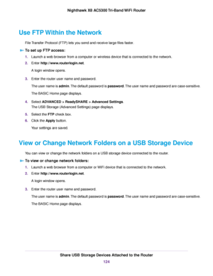 Page 124Use FTP Within the Network
File Transfer Protocol (FTP) lets you send and receive large files faster.
To set up FTP access:
1.Launch a web browser from a computer or wireless device that is connected to the network.
2.Enter http://www.routerlogin.net.
A login window opens.
3.Enter the router user name and password.
The user name is admin.The default password is password.The user name and password are case-sensitive.
The BASIC Home page displays.
4.Select ADVANCED > ReadySHARE > Advanced Settings.
The USB...