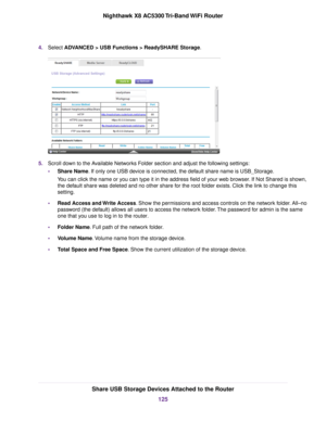 Page 1254.Select ADVANCED > USB Functions > ReadySHARE Storage.
5.Scroll down to the Available Networks Folder section and adjust the following settings:
•Share Name. If only one USB device is connected, the default share name is USB_Storage.
You can click the name or you can type it in the address field of your web browser. If Not Shared is shown,
the default share was deleted and no other share for the root folder exists. Click the link to change this
setting.
•Read Access and Write Access. Show the...