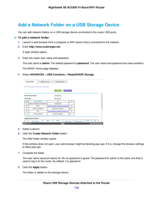 Page 126Add a Network Folder on a USB Storage Device
You can add network folders on a USB storage device connected to the router USB ports.
To add a network folder:
1.Launch a web browser from a computer or WiFi device that is connected to the network.
2.Enter http://www.routerlogin.net.
A login window opens.
3.Enter the router user name and password.
The user name is admin.The default password is password.The user name and password are case-sensitive.
The BASIC Home page displays.
4.Select ADVANCED > USB...