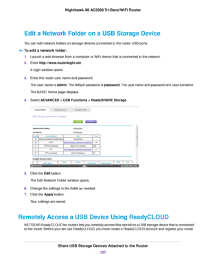 Page 127Edit a Network Folder on a USB Storage Device
You can edit network folders on storage devices connected to the router USB ports.
To edit a network folder:
1.Launch a web browser from a computer or WiFi device that is connected to the network.
2.Enter http://www.routerlogin.net.
A login window opens.
3.Enter the router user name and password.
The user name is admin.The default password is password.The user name and password are case-sensitive.
The BASIC Home page displays.
4.Select ADVANCED > USB...