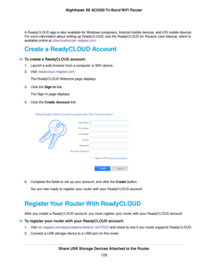 Page 128A ReadyCLOUD app is also available for Windows computers, Android mobile devices, and iOS mobile devices.
For more information about setting up ReadyCLOUD, see the ReadyCLOUD for Routers User Manual, which is
available online at downloadcenter.netgear.com.
Create a ReadyCLOUD Account
To create a ReadyCLOUD account:
1.Launch a web browser from a computer or WiFi device.
2.Visit readycloud.netgear.com.
The ReadyCLOUD Welcome page displays.
3.Click the Sign In link.
The Sign In page displays.
4.Click the...