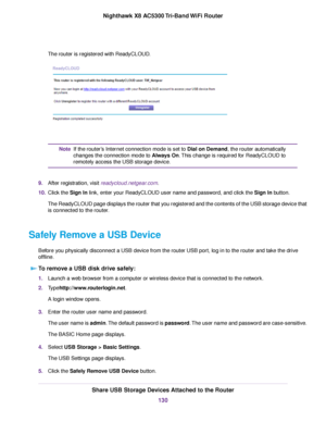 Page 130The router is registered with ReadyCLOUD.
If the router’s Internet connection mode is set to Dial on Demand, the router automatically
changes the connection mode to Always On.This change is required for ReadyCLOUD to
remotely access the USB storage device.
Note
9.After registration, visit readycloud.netgear.com.
10.Click the Sign In link, enter your ReadyCLOUD user name and password, and click the Sign In button.
The ReadyCLOUD page displays the router that you registered and the contents of the USB...