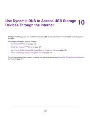 Page 13210
Use Dynamic DNS to Access USB Storage
Devices Through the Internet
With Dynamic DNS, you can use the Internet to access USB devices attached to the router’s USB ports when you’re
not home.
This chapter includes the following sections:
•Your Personal FTP Server on page 133
•Set Up Your Personal FTP Server on page 137
•Use Dynamic DNS to Access USB Storage Devices Through the Internet on page 132
•Access USB Storage Devices Through the Internet on page 138
For information about how to connect the device...