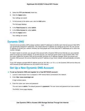 Page 1345.Select the FTP (via Internet) check box.
6.Click the Apply button.
Your settings are saved.
7.To limit access to the admin user, click the Edit button.
The Edit page displays.
8.In the Read Access list, select admin.
9.In the Write Access list, select admin.
10.Click the Apply button.
Your settings are saved.
Dynamic DNS
Internet service providers (ISPs) assign numbers called IP addresses to identify each Internet account. Most ISPs
use dynamically assigned IP addresses.This means that the IP address...