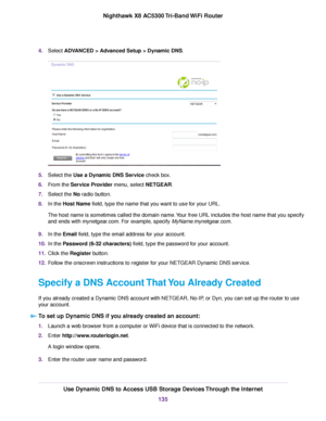 Page 1354.Select ADVANCED > Advanced Setup > Dynamic DNS.
5.Select the Use a Dynamic DNS Service check box.
6.From the Service Provider menu, select NETGEAR.
7.Select the No radio button.
8.In the Host Name field, type the name that you want to use for your URL.
The host name is sometimes called the domain name.Your free URL includes the host name that you specify
and ends with mynetgear.com. For example, specify MyName.mynetgear.com.
9.In the Email field, type the email address for your account.
10.In the...